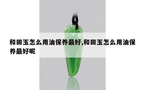 和田玉怎么用油保养最好,和田玉怎么用油保养最好呢