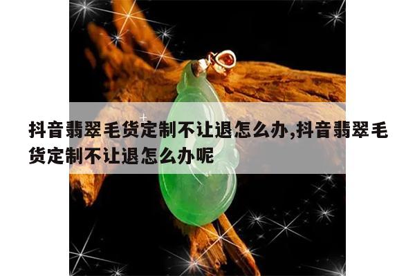 抖音翡翠毛货定制不让退怎么办,抖音翡翠毛货定制不让退怎么办呢