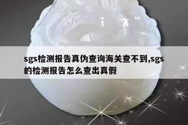 sgs检测报告真伪查询海关查不到,sgs的检测报告怎么查出真假
