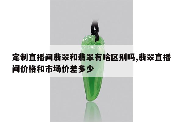 定制直播间翡翠和翡翠有啥区别吗,翡翠直播间价格和市场价差多少