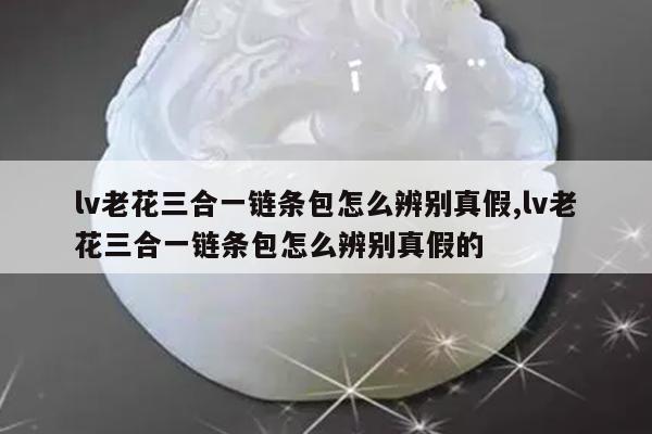 lv老花三合一链条包怎么辨别真假,lv老花三合一链条包怎么辨别真假的