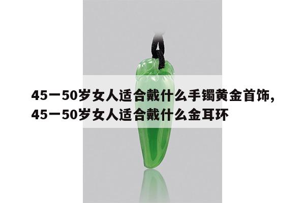 45一50岁女人适合戴什么手镯黄金首饰,45一50岁女人适合戴什么金耳环