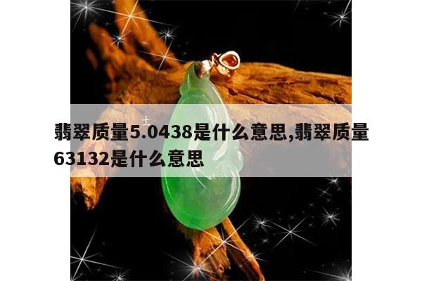 翡翠质量5.0438是什么意思,翡翠质量63132是什么意思