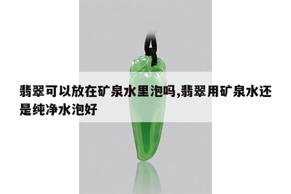 翡翠可以放在矿泉水里泡吗,翡翠用矿泉水还是纯净水泡好