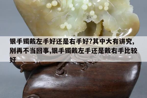 银手镯戴左手好还是右手好?其中大有讲究,别再不当回事,银手镯戴左手还是戴右手比较好