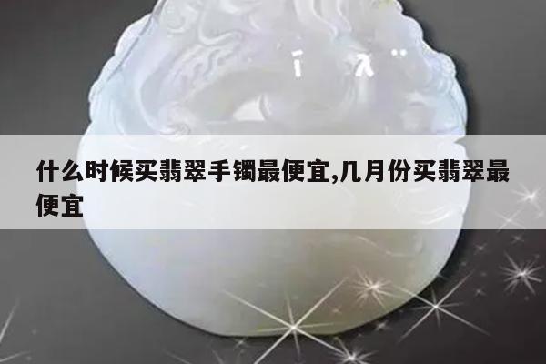 什么时候买翡翠手镯最便宜,几月份买翡翠最便宜