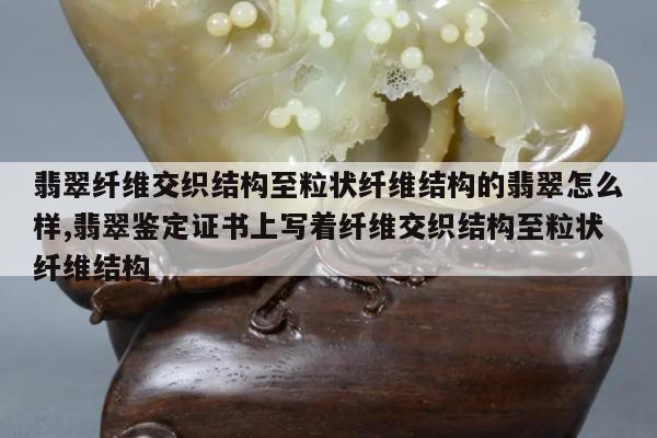 翡翠纤维交织结构至粒状纤维结构的翡翠怎么样,翡翠鉴定证书上写着纤维交织结构至粒状纤维结构