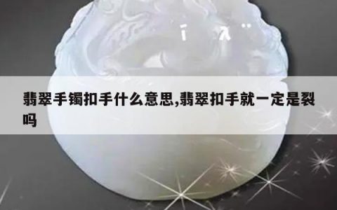 翡翠手镯扣手什么意思,翡翠扣手就一定是裂吗