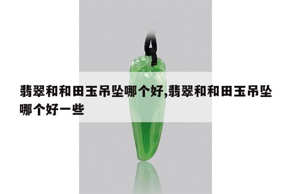 翡翠和和田玉吊坠哪个好,翡翠和和田玉吊坠哪个好一些