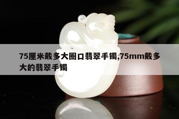 75厘米戴多大圈口翡翠手镯,75mm戴多大的翡翠手镯