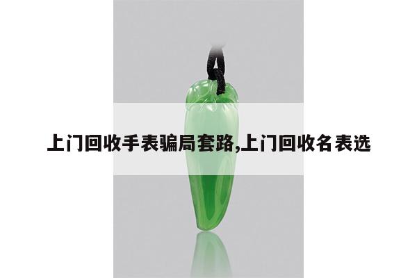 上门回收手表骗局套路,上门回收名表选