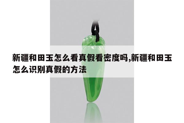 新疆和田玉怎么看真假看密度吗,新疆和田玉怎么识别真假的方法