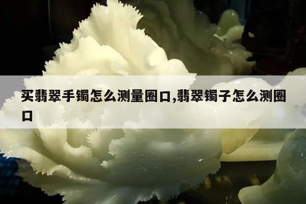 买翡翠手镯怎么测量圈口,翡翠镯子怎么测圈口