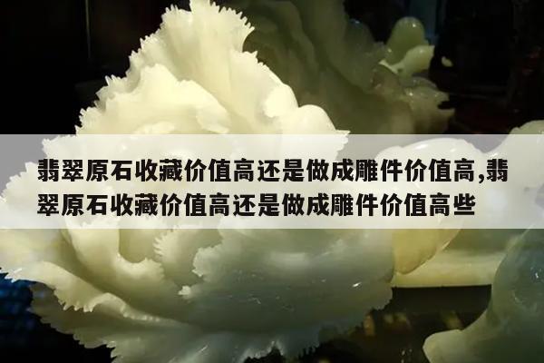 翡翠原石收藏价值高还是做成雕件价值高,翡翠原石收藏价值高还是做成雕件价值高些
