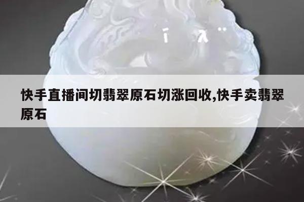 快手直播间切翡翠原石切涨回收,快手卖翡翠原石