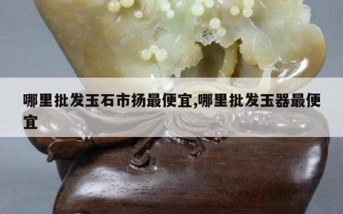 哪里批发玉石市扬最便宜,哪里批发玉器最便宜
