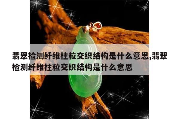 翡翠检测纤维柱粒交织结构是什么意思,翡翠检测纤维柱粒交织结构是什么意思