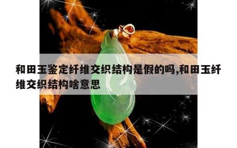 和田玉鉴定纤维交织结构是假的吗,和田玉纤维交织结构啥意思