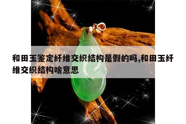 和田玉鉴定纤维交织结构是假的吗,和田玉纤维交织结构啥意思