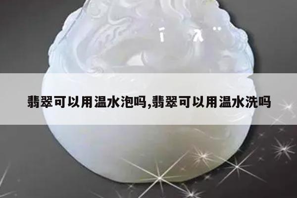 翡翠可以用温水泡吗,翡翠可以用温水洗吗