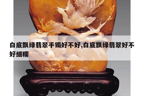 白底飘绿翡翠手镯好不好,白底飘绿翡翠好不好细糯