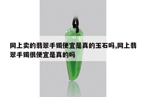 网上卖的翡翠手镯便宜是真的玉石吗,网上翡翠手镯很便宜是真的吗