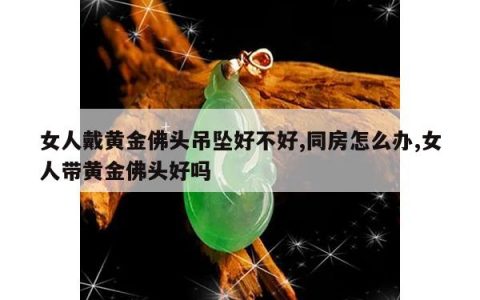 女人戴黄金佛头吊坠好不好,同房怎么办,女人带黄金佛头好吗