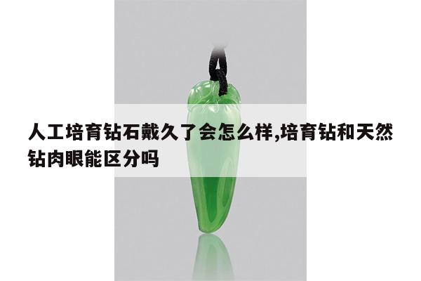人工培育钻石戴久了会怎么样,培育钻和天然钻肉眼能区分吗