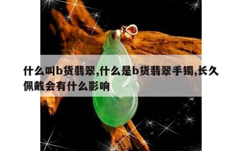 什么叫b货翡翠,什么是b货翡翠手镯,长久佩戴会有什么影响