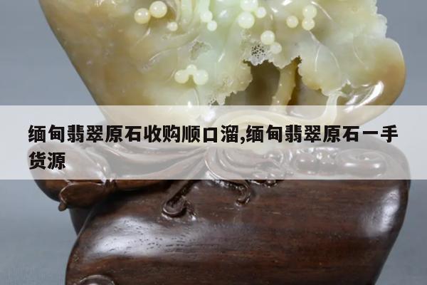 缅甸翡翠原石收购顺口溜,缅甸翡翠原石一手货源