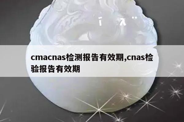 cmacnas检测报告有效期,cnas检验报告有效期