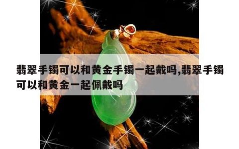翡翠手镯可以和黄金手镯一起戴吗,翡翠手镯可以和黄金一起佩戴吗