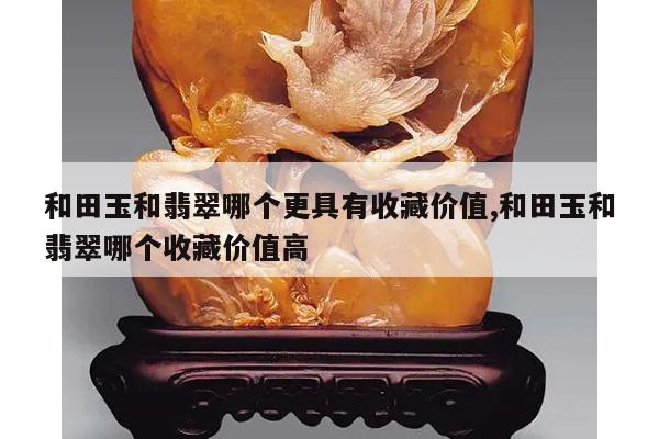 和田玉和翡翠哪个更具有收藏价值,和田玉和翡翠哪个收藏价值高