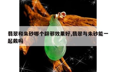 翡翠和朱砂哪个辟邪效果好,翡翠与朱砂能一起戴吗