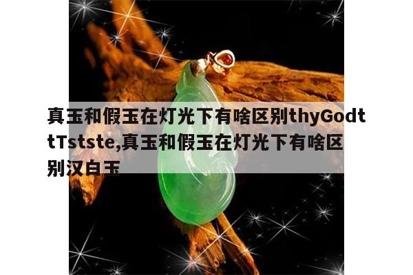 真玉和假玉在灯光下有啥区别thyGodttTstste,真玉和假玉在灯光下有啥区别汉白玉