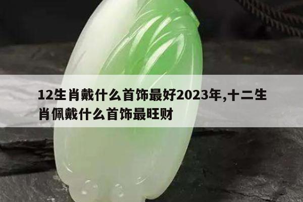 12生肖戴什么首饰最好2023年,十二生肖佩戴什么首饰最旺财