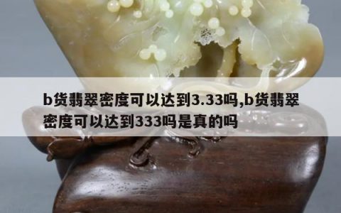 b货翡翠密度可以达到3.33吗,b货翡翠密度可以达到333吗是真的吗