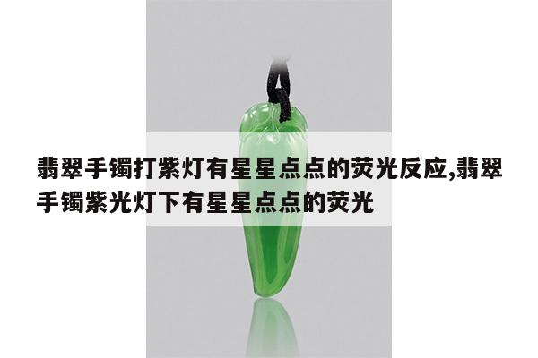 翡翠手镯打紫灯有星星点点的荧光反应,翡翠手镯紫光灯下有星星点点的荧光
