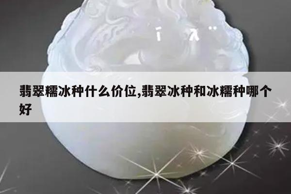 翡翠糯冰种什么价位,翡翠冰种和冰糯种哪个好