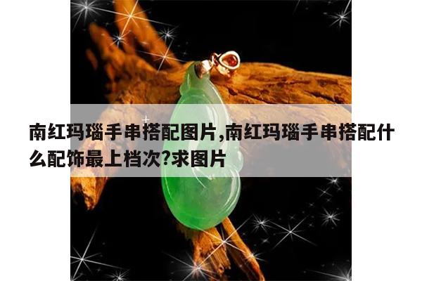 南红玛瑙手串搭配图片,南红玛瑙手串搭配什么配饰最上档次?求图片