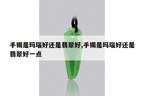 手镯是玛瑙好还是翡翠好,手镯是玛瑙好还是翡翠好一点