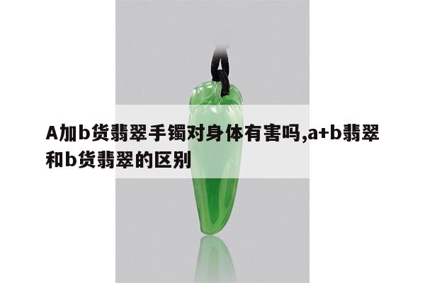 A加b货翡翠手镯对身体有害吗,a+b翡翠和b货翡翠的区别