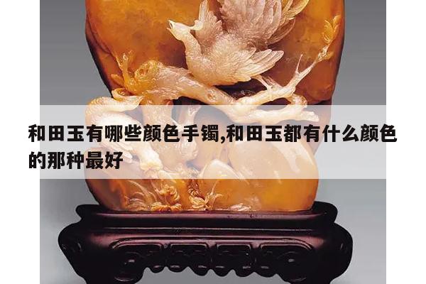 和田玉有哪些颜色手镯,和田玉都有什么颜色的那种最好