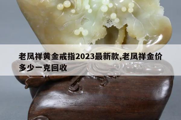 老凤祥黄金戒指2023最新款,老凤祥金价多少一克回收