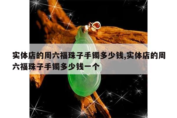 实体店的周六福珠子手镯多少钱,实体店的周六福珠子手镯多少钱一个