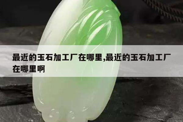 最近的玉石加工厂在哪里,最近的玉石加工厂在哪里啊