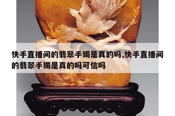 快手直播间的翡翠手镯是真的吗,快手直播间的翡翠手镯是真的吗可信吗