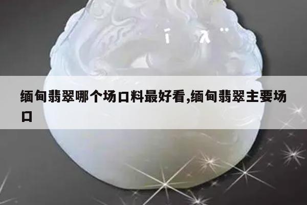 缅甸翡翠哪个场口料最好看,缅甸翡翠主要场口