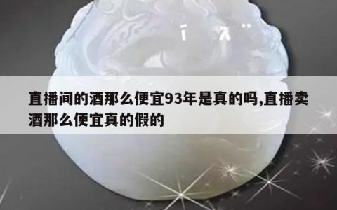 直播间的酒那么便宜93年是真的吗,直播卖酒那么便宜真的假的