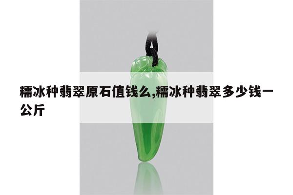 糯冰种翡翠原石值钱么,糯冰种翡翠多少钱一公斤